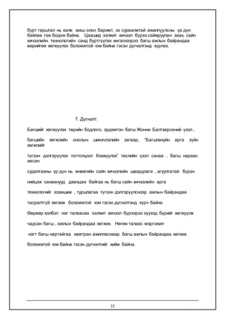 11
бүрт гарштал нь хэлж маш олон баримт, эх сурвалжтай ажиллуулсны үр дүн
байлаа гэж бодож байна. Цаашид ээлжит хичээл бүрээ сайжруулан заах, сайн
хичээлийн технологийн санд бүртгүүлэх ингэснээрээ багш ажлын байрандаа
өөрийгөө хөгжүүлэх боломжтой юм байна гэсэн дүгнэлтэнд хүрлээ.
7. Дүгнэлт:
Багшийг хөгжүүлэх төрийн бодлого, эрдэмтэн багш Жонни Балтзерсений үзэл ,
багшийн хөгжлийн онолын шинэчлэлийн загвар, “Багшлахуйн арга зүйн
хөгжлийг
түгээн дэлгэрүүлэх тогтолцоог бэхжүүлэх” төслийн үзэл санаа , багш нараас
авсан
судалгааны үр дүн нь өнөөгийн сайн хичээлийн шаардлага , агуулгатай бүрэн
нийцэж санаанууд давхцаж байгаа нь багш сайн хичээлийн арга
технологийг эзэмшиж , туршлагаа түгээн дэлгэрүүлснээр ажлын байрандаа
тасралтгүй хөгжих боломжтой юм гэсэн дүгнэлтэнд хүрч байна.
Өөрөөр хэлбэл :нэг талаасаа ээлжит хичээл бүрээрээ хүүхэд бүрийг хөгжүүлж
чадсан багш , ажлын байрандаа хөгжих. Нөгөө талаас мэргэжил
нэгт багш нартайгаа хамтран ажилласнаар багш ажлын байрандаа хөгжих
боломжтой юм байна гэсэн дүгнэлтийг хийж байна.
 