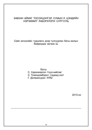 13
ЗАВХАН АЙМАГ ТОСОНЦЭНГЭЛ СУМЫН Л. ЦЭНДИЙН
НЭРЭМЖИТ ЛАБОРАТОРИ СУРГУУЛЬ
Сайн хичээлийн туршлага дээр тулгуурлан багш ажлын
байрандаа хөгжих нь
Багш:
С. Удаанжаргал /түүх-нийгэм/
С. Түмэндэмбэрэл /гадаад хэл/
Г. Должинсүрэн /НТБ/
2015 он
 