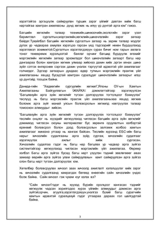 3
хэрэгтэйгээ эргэцүүлж сайжруулан турших зэрэг үйлийг давтан хийж багш
нартайгаа хамтран ажилласны дүнд хөгжих нь илүү үр дүнтэй арга юм” гэжээ.
Багшийн хөгжлийн талаар техникийн,шинжээчийн,экологийн зэрэг үзэл
баримтлал сургалтын,мэргэжлийн,хөгжлийн,шинэчлэлийн зэрэг загвар
байдаг.Тухайлбал багшийн хөгжлийн сургалтын загвар нь зарим талаар мэдлэг
дутах ур чадвараа ахиулах хэрэгцээ гарсан үед тэдгээрийг нөхөн бүрдүүлэхэд
хэрэглэвэл зохимжтой.Сургалтын хэрэглэгдэхүүн сурах бичиг ном гарын авлага
тоног төхөөрөмж хүрэлцээтэй баялаг орчинг багшид бүрдүүлж өгөхийг
мэргэжлийн хөгжлийн загвар эрхэмлэдэг бол шинэчлэлийн загварт багш нар
дангаараа болон хамтран хөгжих улмаар хийснээ дахин хийх ,эргэн хянах ,шинэ
зүйл сэтгэх өнгөрснөө сэргээх дахин үнэлэх тэргүүтэй идэвхтэй үйл ажиллагааг
голчилдог. Эдгээр загварын дундаас өдөр тутмын мэргэжлийн практик үйл
ажиллагааны явцад бусадтай хамтран суралцдаг шинэчлэлийн загварыг илүү
үр дүнтэйд тооцож байна.
Данида-гийн “Хөдөөгийн сургуулийн хөгжил”,Японы ОУ-ын Хамтын
Ажиллагааны Байгууллагын ЖАЙКА дэмжлэгтэйгээр хэрэгжүүлсэн
“Багшлахуйн арга зүйн хөгжлийг түгээн дэлгэрүүлэх тогтолцоог бэхжүүлэх”
төслүүд нь багш мэргэжлийн практик үйл ажиллагааныхаа явцад хөгжих
боломж арга зүйг манай улсын боловсролын хөгжилд нэвтрүүлэх талаар
томоохон алхмуудыг хийсэн.
“Багшлахуйн арга зүйн хөгжлийг түгээн дэлгэрүүлэх тогтолцоог бэхжүүлэх”
төслийн онцлог нь хүүхдийг хөгжүүлэхэд чиглэсэн багшийн арга зүйн хөгжлийг
дэмжихэд чиглэсэн оюуны материаллаг бус хөрөнгө оруулалтын хэлбэртэй
ерөнхий боловсрол болон дээд боловсролын залгамж холбоо хамтын
ажиллагааг жинхэнэ утгаар нь хангаж байсан. Төслийн хүрээнд ЕБС-ийн багш
нарыг хичээлийн судалгааны арга зүйд сургаж, хичээлийн судалгааг
хэрэгжүүлэх ажлыг хийж сургасан.
Хичээлийн судалгаа гэдэг нь багш нар багшлах ур чадвар арга зүйгээ
системтэйгээр хөгжүүлэхэд чиглэсэн мэргэжлийн үйл ажиллагаа. Өөрөөр
хэлбэл Багш арга зүйгээ бусад багш нарт үзүүлэн тэдний зөвлөгөөөг авах
замаар өөрийн арга зүйгээ улам сайжруулахын хамт сайжруулсан арга зүйгээ
олон багш нарт түгээн дэлгэрүүлэх юм.
Хөтөлбөр боловсруулах хичээл заах хичээлд ажиглалт хэлэлцүүлэг хийх зэрэг
нь хичээлийн судалгаанд хамрагдах бөгөөд өнөөгийн сайн хичээлийн үндэс
болж байна. Сайн хичээл гэж чухам юуг хэлэх вэ?
“Сайн хичээл”гэдэг нь хүүхэд бүрийн оролцоог хангасан тэднийг
хөгжүүлж чадсан зорилгодоо хүрэх үйлийн алхмуудыг дэмжсэн арга
зүйтэй,орчин, агуулга,хэрэглэгдэхүүн,үнэлгээ бүхий багш сурагчийн
хамтын идэвхтэй суралцахуй гэдэг утгаараа дараах гол шалгууртай
байна.
 