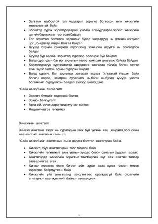 4
 Залгамж холбоотой гол чадварыг зорилго болгосон нэгж хичээлийн
төлөвлөлттэй байх
 Зорилгод хүрэх зорилтуудаараа, үйлийн алхмуудаараа,ээлжит хичээлийн
цагийн баримжааг гаргасан байдал
 Гол зорилгоо болгосон чадварыг бусад чадварууд нь дэмжин нэгдмэл
цогц байдлаар илэрч байгаа байдал
 Хүүхэд бүрийн сонирхол хэрэгцээнд зохицсон агуулга нь сонгогдсон
байдал
 Хүүхэд бүр өөрийн зорилгод хүрэхээр оролцож буй байдал
 Багш сурагчдын баг нэг зорилгын төлөө хамтран ажиллаж байгаа байдал
 Хэрэглэгдэхүүн хүртээмжтэй шаардлага хангасан үйлийн болон сэтгэл
зүйн эерэг ээлтэй орчин бүрдсэн байдал
 Багш, сурагч, баг зорилтоо хангасан эсэхээ (ялгаатай түвшин байж
болно) өөрөө, хамтран суралцагч нь,багш нь,бусад хүмүүс үнэлэх
боломжийг бүрдүүлсэн байдал зэргээр үнэлэгдэнэ.
“Сайн хичээл”-ийн төлөвлөлт
 Зорилго бүтцийг тодорхой болгох
 Зохион байгуулалт
 Арга зүй, орчин,хэрэглэгдэхүүнээ сонгох
 Явцын үнэлгээ төлөвлөх
Хичээлийн ажиглалт
Хичээл ажиглана гэдэг нь сурагчдын хийж буй үйлийн явц ,хандлага,ороцооны
өөрчлөлтийг ажиглана гэсэн үг.
“Сайн хичээл”-ийг ажиглахын өмнө дараах бэлтгэл хангагдсан байна.
 Хичээлд суух ажиглагчдын тоог тооцсон байх
 Хичээлийн төлөвлөлт ажиглалтын хуудас болон саналын хуудсыг тараах
 Ажиглагчдад хичээлийн зорилгыг тайлбарлаж юуг яаж ажиглах талаар
зааварчилгаа өгөх
 Хичээл эхлэхээс өмнө бичлэг хийх ,зураг авах хүнээ товлон техник
хэрэгслээ байрлуулсан байх
 Хичээлийн үйл ажиллаанд хөндлөнгөөс оролцохгүй байх сурагчийн
анхаарлыг сарниулахгүй байхыг анхааруулах
 