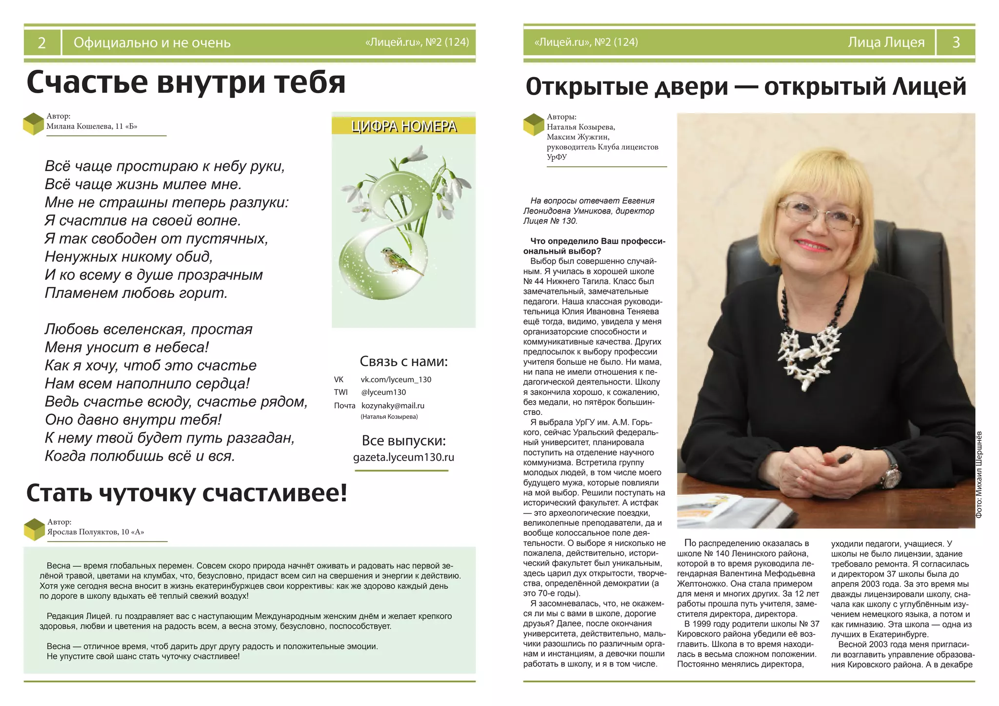 Счастье внутри тебя
2 Официально и не очень «Лицей.ru», №2 (124)
ЦИФРА НОМЕРА
Открытые двери — открытый Лицей
Авторы:
Наталья Козырева,
Максим Жужгин,
руководитель Клуба лицеистов
УрФУ
На вопросы отвечает Евгения
Леонидовна Умникова, директор
Лицея № 130.
Что определило Ваш професси-
ональный выбор?
Выбор был совершенно случай-
ным. Я училась в хорошей школе
№ 44 Нижнего Тагила. Класс был
замечательный, замечательные
педагоги. Наша классная руководи-
тельница Юлия Ивановна Теняева
ещё тогда, видимо, увидела у меня
организаторские способности и
коммуникативные качества. Других
предпосылок к выбору профессии
учителя больше не было. Ни мама,
ни папа не имели отношения к пе-
дагогической деятельности. Школу
я закончила хорошо, к сожалению,
без медали, но пятёрок большин-
ство.
Я выбрала УрГУ им. А.М. Горь-
кого, сейчас Уральский федераль-
ный университет, планировала
поступить на отделение научного
коммунизма. Встретила группу
молодых людей, в том числе моего
будущего мужа, которые повлияли
на мой выбор. Решили поступать на
исторический факультет. А истфак
— это археологические поездки,
великолепные преподаватели, да и
вообще колоссальное поле дея-
тельности. О выборе я нисколько не
пожалела, действительно, истори-
ческий факультет был уникальным,
здесь царил дух открытости, творче-
ства, определённой демократии (а
это 70-е годы).
Я засомневалась, что, не окажем-
ся ли мы с вами в школе, дорогие
друзья? Далее, после окончания
университета, действительно, маль-
чики разошлись по различным орга-
нам и инстанциям, а девочки пошли
работать в школу, и я в том числе.
По распределению оказалась в
школе № 140 Ленинского района,
которой в то время руководила ле-
гендарная Валентина Мефодьевна
Желтоножко. Она стала примером
для меня и многих других. За 12 лет
работы прошла путь учителя, заме-
стителя директора, директора.
В 1999 году родители школы № 37
Кировского района убедили её воз-
главить. Школа в то время находи-
лась в весьма сложном положении.
Постоянно менялись директора,
уходили педагоги, учащиеся. У
школы не было лицензии, здание
требовало ремонта. Я согласилась
и директором 37 школы была до
апреля 2003 года. За это время мы
дважды лицензировали школу, сна-
чала как школу с углублённым изу-
чением немецкого языка, а потом и
как гимназию. Эта школа — одна из
лучших в Екатеринбурге.
Весной 2003 года меня пригласи-
ли возглавить управление образова-
ния Кировского района. А в декабре
3Лица Лицея«Лицей.ru», №2 (124)
Фото:МихаилШершнёв
Автор:
Милана Кошелева, 11 «Б»
Связь с нами:
vk.com/lyceum_130
@lyceum130
kozynaky@mail.ru
Все выпуски:
gazeta.lyceum130.ru
TWI
VK
Почта
(Наталья Козырева)
Всё чаще простираю к небу руки,
Всё чаще жизнь милее мне.
Мне не страшны теперь разлуки:
Я счастлив на своей волне.
Я так свободен от пустячных,
Ненужных никому обид,
И ко всему в душе прозрачным
Пламенем любовь горит.
Любовь вселенская, простая
Меня уносит в небеса!
Как я хочу, чтоб это счастье
Нам всем наполнило сердца!
Ведь счастье всюду, счастье рядом,
Оно давно внутри тебя!
К нему твой будет путь разгадан,
Когда полюбишь всё и вся.
Стать чуточку счастливее!
Автор:
Ярослав Полуяктов, 10 «А»
Весна — время глобальных перемен. Совсем скоро природа начнёт оживать и радовать нас первой зе-
лёной травой, цветами на клумбах, что, безусловно, придаст всем сил на свершения и энергии к действию.
Хотя уже сегодня весна вносит в жизнь екатеринбуржцев свои коррективы: как же здорово каждый день
по дороге в школу вдыхать её теплый свежий воздух!
Редакция Лицей. ru поздравляет вас с наступающим Международным женским днём и желает крепкого
здоровья, любви и цветения на радость всем, а весна этому, безусловно, поспособствует.
Весна — отличное время, чтоб дарить друг другу радость и положительные эмоции.
Не упустите свой шанс стать чуточку счастливее!
 