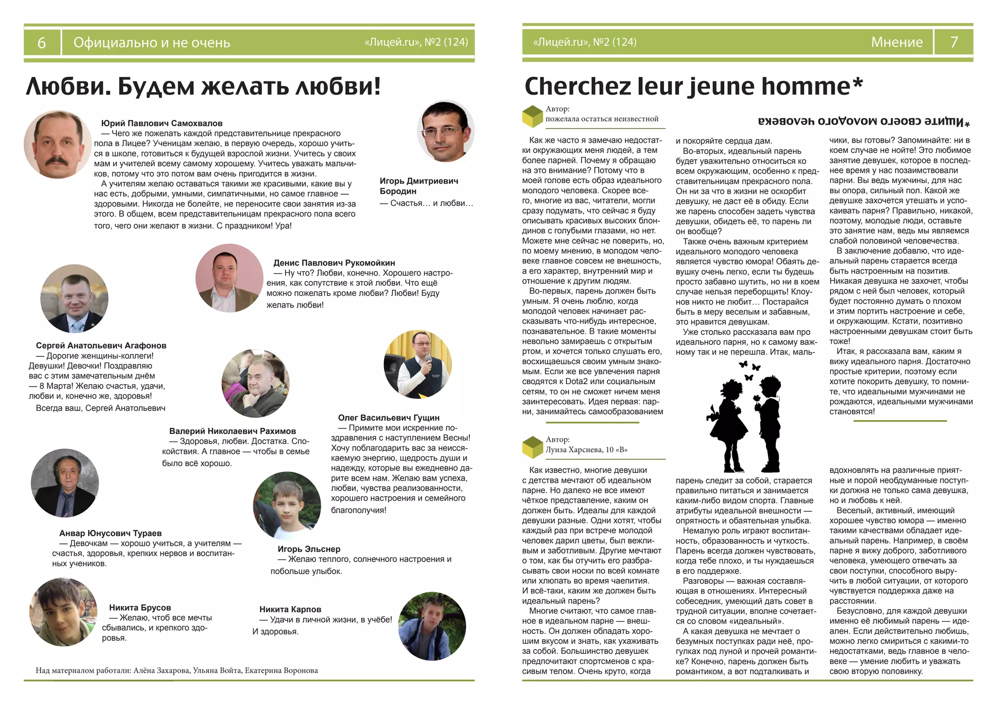 6 Официально и не очень «Лицей.ru», №2 (124) 7Мнение«Лицей.ru», №2 (124)
Любви. Будем желать любви! Cherchez leur jeune homme*
*Ищитесвоегомолодогочеловека
Автор:
пожелала остаться неизвестной
Автор:
Луиза Харсиева, 10 «В»
Как же часто я замечаю недостат-
ки окружающих меня людей, а тем
более парней. Почему я обращаю
на это внимание? Потому что в
моей голове есть образ идеального
молодого человека. Скорее все-
го, многие из вас, читатели, могли
сразу подумать, что сейчас я буду
описывать красивых высоких блон-
динов с голубыми глазами, но нет.
Можете мне сейчас не поверить, но,
по моему мнению, в молодом чело-
веке главное совсем не внешность,
а его характер, внутренний мир и
отношение к другим людям.
Во-первых, парень должен быть
умным. Я очень люблю, когда
молодой человек начинает рас-
сказывать что-нибудь интересное,
познавательное. В такие моменты
невольно замираешь с открытым
ртом, и хочется только слушать его,
восхищаешься своим умным знако-
мым. Если же все увлечения парня
сводятся к Dota2 или социальным
сетям, то он не сможет ничем меня
заинтересовать. Идея первая: пар-
ни, занимайтесь самообразованием
и покоряйте сердца дам.
Во-вторых, идеальный парень
будет уважительно относиться ко
всем окружающим, особенно к пред-
ставительницам прекрасного пола.
Он ни за что в жизни не оскорбит
девушку, не даст её в обиду. Если
же парень способен задеть чувства
девушки, обидеть её, то парень ли
он вообще?
Также очень важным критерием
идеального молодого человека
является чувство юмора! Обаять де-
вушку очень легко, если ты будешь
просто забавно шутить, но ни в коем
случае нельзя переборщить! Клоу-
нов никто не любит… Постарайся
быть в меру веселым и забавным,
это нравится девушкам.
Уже столько рассказала вам про
идеального парня, но к самому важ-
ному так и не перешла. Итак, маль-
чики, вы готовы? Запоминайте: ни в
коем случае не нойте! Это любимое
занятие девушек, которое в послед-
нее время у нас позаимствовали
парни. Вы ведь мужчины, для нас
вы опора, сильный пол. Какой же
девушке захочется утешать и успо-
каивать парня? Правильно, никакой,
поэтому, молодые люди, оставьте
это занятие нам, ведь мы являемся
слабой половиной человечества.
В заключение добавлю, что иде-
альный парень старается всегда
быть настроенным на позитив.
Никакая девушка не захочет, чтобы
рядом с ней был человек, который
будет постоянно думать о плохом
и этим портить настроение и себе,
и окружающим. Кстати, позитивно
настроенными девушкам стоит быть
тоже!
Итак, я рассказала вам, каким я
вижу идеального парня. Достаточно
простые критерии, поэтому если
хотите покорить девушку, то помни-
те, что идеальными мужчинами не
рождаются, идеальными мужчинами
становятся!
парень следит за собой, старается
правильно питаться и занимается
каким-либо видом спорта. Главные
атрибуты идеальной внешности —
опрятность и обаятельная улыбка.
Немалую роль играют воспитан-
ность, образованность и чуткость.
Парень всегда должен чувствовать,
когда тебе плохо, и ты нуждаешься
в его поддержке.
Разговоры — важная составля-
ющая в отношениях. Интересный
собеседник, умеющий дать совет в
трудной ситуации, вполне сочетает-
ся со словом «идеальный».
А какая девушка не мечтает о
безумных поступках ради неё, про-
гулках под луной и прочей романти-
ке? Конечно, парень должен быть
романтиком, а вот подталкивать и
вдохновлять на различные прият-
ные и порой необдуманные поступ-
ки должна не только сама девушка,
но и любовь к ней.
Веселый, активный, имеющий
хорошее чувство юмора — именно
такими качествами обладает иде-
альный парень. Например, в своём
парне я вижу доброго, заботливого
человека, умеющего отвечать за
свои поступки, способного выру-
чить в любой ситуации, от которого
чувствуется поддержка даже на
расстоянии.
Безусловно, для каждой девушки
именно её любимый парень — иде-
ален. Если действительно любишь,
можно легко смириться с какими-то
недостатками, ведь главное в чело-
веке — умение любить и уважать
свою вторую половинку.
Как известно, многие девушки
с детства мечтают об идеальном
парне. Но далеко не все имеют
чёткое представление, каким он
должен быть. Идеалы для каждой
девушки разные. Одни хотят, чтобы
каждый раз при встрече молодой
человек дарил цветы, был вежли-
вым и заботливым. Другие мечтают
о том, как бы отучить его разбра-
сывать свои носки по всей комнате
или хлюпать во время чаепития.
И всё-таки, каким же должен быть
идеальный парень?
Многие считают, что самое глав-
ное в идеальном парне — внеш-
ность. Он должен обладать хоро-
шим вкусом и знать, как ухаживать
за собой. Большинство девушек
предпочитают спортсменов с кра-
сивым телом. Очень круто, когда
Юрий Павлович Самохвалов
— Чего же пожелать каждой представительнице прекрасного
пола в Лицее? Ученицам желаю, в первую очередь, хорошо учить-
ся в школе, готовиться к будущей взрослой жизни. Учитесь у своих
мам и учителей всему самому хорошему. Учитесь уважать мальчи-
ков, потому что это потом вам очень пригодится в жизни.
А учителям желаю оставаться такими же красивыми, какие вы у
нас есть, добрыми, умными, симпатичными, но самое главное —
здоровыми. Никогда не болейте, не переносите свои занятия из-за
этого. В общем, всем представительницам прекрасного пола всего
того, чего они желают в жизни. С праздником! Ура!
Сергей Анатольевич Агафонов
— Дорогие женщины-коллеги!
Девушки! Девочки! Поздравляю
вас с этим замечательным днём
— 8 Марта! Желаю счастья, удачи,
любви и, конечно же, здоровья!
Всегда ваш, Сергей Анатольевич
Денис Павлович Рукомойкин
— Ну что? Любви, конечно. Хорошего настро-
ения, как сопутствие к этой любви. Что ещё
можно пожелать кроме любви? Любви! Буду
желать любви!
Игорь Эльснер
— Желаю теплого, солнечного настроения и
побольше улыбок.
Игорь Дмитриевич
Бородин
— Счастья… и любви…
Олег Васильевич Гущин
— Примите мои искренние по-
здравления с наступлением Весны!
Хочу поблагодарить вас за неисся-
каемую энергию, щедрость души и
надежду, которые вы ежедневно да-
рите всем нам. Желаю вам успеха,
любви, чувства реализованности,
хорошего настроения и семейного
благополучия!
Никита Карпов
— Удачи в личной жизни, в учёбе!
И здоровья.
Анвар Юнусович Тураев
— Девочкам — хорошо учиться, а учителям —
счастья, здоровья, крепких нервов и воспитан-
ных учеников.
Валерий Николаевич Рахимов
— Здоровья, любви. Достатка. Спо-
койствия. А главное — чтобы в семье
было всё хорошо.
Никита Брусов
— Желаю, чтоб все мечты
сбывались, и крепкого здо-
ровья.
Над материалом работали: Алёна Захарова, Ульяна Войта, Екатерина Воронова
 