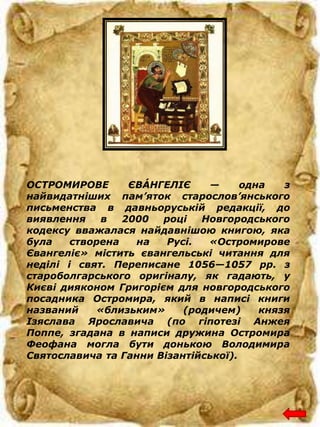 ОСТРОМИРОВЕ ЄВÁНГЕЛІЄ — одна з
найвидатніших пам’яток старослов’янського
письменства в давньоруській редакції, до
виявлення в 2000 році Новгородського
кодексу вважалася найдавнішою книгою, яка
була створена на Русі. «Остромирове
Євангеліє» містить євангельські читання для
неділі і свят. Переписане 1056—1057 рр. з
староболгарського оригіналу, як гадають, у
Києві дияконом Григорієм для новгородського
посадника Остромира, який в написі книги
названий «близьким» (родичем) князя
Ізяслава Ярославича (по гіпотезі Анжея
Поппе, згадана в написи дружина Остромира
Феофана могла бути донькою Володимира
Святославича та Ганни Візантійської).
 