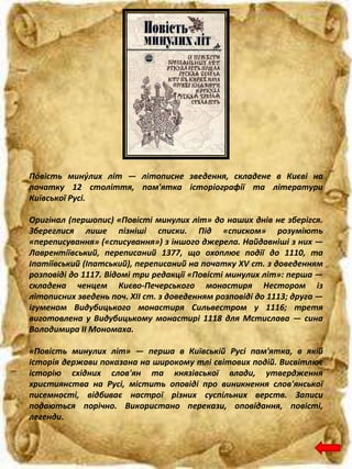 По́вість мину́лих літ — літописне зведення, складене в Києві на
початку 12 століття, пам'ятка історіографії та літератури
Київської Русі.
Оригінал (першопис) «Повісті минулих літ» до наших днів не зберігся.
Збереглися лише пізніші списки. Під «списком» розуміють
«переписування» («списування») з іншого джерела. Найдавніші з них —
Лаврентіївський, переписаний 1377, що охоплює події до 1110, та
Іпатіївський (Іпатський), переписаний на початку XV ст. з доведенням
розповіді до 1117. Відомі три редакції «Повісті минулих літ»: перша —
складена ченцем Києво-Печерського монастиря Нестором із
літописних зведень поч. XII ст. з доведенням розповіді до 1113; друга —
ігуменом Видубицького монастиря Сильвестром у 1116; третя
виготовлена у Видубицькому монастирі 1118 для Мстислава — сина
Володимира II Мономаха.
«Повість минулих літ» — перша в Київській Русі пам'ятка, в якій
історія держави показана на широкому тлі світових подій. Висвітлює
історію східних слов'ян та князівської влади, утвердження
християнства на Русі, містить оповіді про виникнення слов'янської
писемності, відбиває настрої різних суспільних верств. Записи
подаються порічно. Використано перекази, оповідання, повісті,
легенди.
 