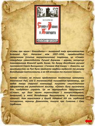 «Слово про закон і благодать»— визначний твір красномовства
Київської Русі. Написане між 1037–1050, правдоподібно
священиком (пізніше митрополитом) Іларіоном, це «Слово»
стверджує самостійність Руської держави і церкви, заперечує
повноваження Візантії щодо Києва. На думку дослідника руської
писемності Сергія Висоцького: «Головна ідея твору — довести, що
християнство на Русі було прийнято завдяки мудрості та розуму
Володимира Святославича, а не під впливом та тиском іззовні».
Автор «Слова» не тільки представник політичних прямувань
тогочасної Русі, але й талановитий письменник-промовець, що
надав твору стрункої композиції, пишноти стилістичного
оформлення та ритмічності вислову. «Слово» було призначене
для «вибраних» слухачів. Це не перешкодило популярності
«Слова», що його часто переписували і використовували,
наприклад, у хвалі Володимиру Васильковичу, у Волинському
літописі. Ним користався у другій половині XIII ст. сербський
письменник, чернець Доментіян, пишучи про Симеона і Саву
Сербських.
 