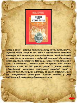 Слово о полку —відомий пам'ятник літератури Київської Русі,
героїчна поема кінця XII ст, одна з найвідоміших пам'яток
давньоруської літератури. В основі сюжету - невдалий похід
руських князів на половців , зроблений новгород- сіверського
князя Ігоря Святославича в 1185 році. «Слово» було написано в
кінці XII століття , невдовзі після описуваної події (часто
датується тим же 1185 роком , рідше 1-2 роками пізніше
).Перейнятий мотивами слов'янської народної поезії з
елементами язичницької міфології, за своїм художнім мови
та літературної значущості «Слово» стоїть у ряді
найбільших досягнень середньовічного епосу.
 