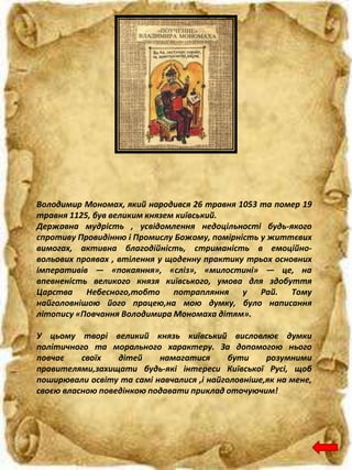 Володимир Мономах, який народився 26 травня 1053 та помер 19
травня 1125, був великим князем київський.
Державна мудрість , усвідомлення недоцільності будь-якого
спротиву Провидінню і Промислу Божому, помірність у життєвих
вимогах, активна благодійність, стриманість в емоційно-
вольових проявах , втілення у щоденну практику трьох основних
імперативів — «покаяння», «сліз», «милостині» — це, на
впевненість великого князя київського, умова для здобуття
Царства Небесного,тобто потрапляння у Рай. Тому
найголовнішою його працею,на мою думку, було написання
літопису «Повчання Володимира Мономаха дітям».
У цьому творі великий князь київський висловлює думки
політичного та морального характеру. За допомогою нього
повчає своїх дітей намагатися бути розумними
правителями,захищати будь-які інтереси Київської Русі, щоб
поширювали освіту та самі навчалися ,і найголовніше,як на мене,
своєю власною поведінкою подавати приклад оточуючим!
 