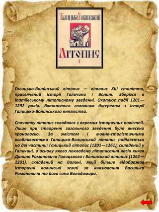 Га́лицько-Воли́нський літо́пис — літопис XIII століття,
присвячений історії Галичини і Волині. Зберігся в
Іпатіївському літописному зведенні. Охоплює події 1201—
1292 років. Вважається головним джерелом з історії
Галицько-Волинського князівства.
Спочатку літопис складався з окремих історичних повістей.
Лише при створенні загального зведення було внесено
хронологію. За змістом і мовно-стилістичними
особливостями Галицько-Волинський літопис поділяється
на дві частини: Галицький літопис (1201—1261), складений у
Галичині, в основу якого покладено літописання часів князя
Данила Романовича Галицького і Волинський літопис (1262—
1291), складений на Волині, який більше відображав
історичні волинські землі за князювання Василька
Романовича та його сина Володимира.
 