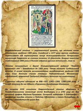 Лавре́нтіївський літо́пис — пергаментний рукопис, що містить копію
літописного зведення 1305 року. Складений в 1377 року групою невідомих
переписувачів під керівництвом ченця Нижньогородського Печерського
монастиря Лаврентія за списком початку 14 століття. Вперше повністю
опублікований 1846 року («Полное собрание русских летописей», том 1).
Літопис починається з другої (Сильвестрівської) редакції "Повісті
временних літ" і доводиться до 1305 року. Також містить Суздальський
літопис. В основі лежить великокнязівське володимирське зведення 1305
року. Існує декілька списків літопису: Радзивілівський, Московсько-
Академічний, втрачений Троїцький (зберігся у виписках та коментарях).
У рукописі відсутні відомості за 898—922, 1263—1283, 1288-1294 роки. У
складі літопису до нас дійшло «Повчання» Володимира Мономаха.
До початку XVIII століття Лаврентіївський літопис зберігався в
Рождественському монастирі міста Владимира, а у 1792 році він був
куплений графом Мусіним-Пушкіним. Останній подарував її Олександру I.
Імператор передав літопис в Публічну бібліотеку в Санкт-Петербурзі, де
рукопис і знаходиться до цього дня.
 