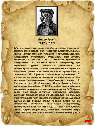 Павло Русин
(1470-1517)
Один з перших українських поетів-гуманістів, культурно-
освітніх діячів, Павло Русин народився близько1470 р. в м.
Кросно (тепер Польща). Навчався в Грейфсвальдському
університеті (Померанія), отримавши там ступінь
бакалавра. У 1506—1516 рр. — професор Краківського
університету, де викладав римську літературу, був
керівником гуртка краківських гуманістів, що
започаткував польську гуманістичну поезію. Спілкувався з
видатними гуманістами того часу — Ф. Буонаккорсі, К.
Цельтесом, Л. Корвіним, англійським гуманістом Л.
Коксом — професором Краківського університету, був
учителем ла-тиномовних слов'янських поетів Я.
Вислицького та Я. Дантішека. Павло Русин займався
видавничою діяльністю. У 1512 р. видав твори відомого
хорватсько-угорського латиномовного поета Я. Панноня.
Добре знав твори античних мислителів, істориків,
видатних державних діячів та полководців, які були для
гуманістів того часу зразком для наслідування. Особливо
виділяв твори Вергілія, Овідія, Го-рація, Персія, які він
коментував студентам Краківського університету,
популяризуючи античну спадщину. П. Русин видав трагедії
Сенеки, вибрані твори Овідія, залишивши після себе цінну і
добре підібрану бібліотеку античних творів. Помер у 1517
р.
 