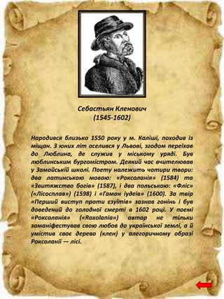Себастьян Кленович
(1545-1602)
Народився близько 1550 року у м. Каліші, походив із
міщан. З юних літ оселився у Львові, згодом переїхав
до Люблина, де служив у міському уряді. Був
люблинським бургомістром. Деякий час вчителював
у Замойській школі. Поету належить чотири твори:
два латинською мовою: «Роксоланія» (1584) та
«Звитяжство богів» (1587), і два польською: «Фліс»
(«Лісосплав») (1598) і «Гаман іудеїв» (1600). За твір
«Перший виступ проти єзуїтів» зазнав гонінь і був
доведений до голодної смерті в 1602 році. У поемі
«Роксоланія» («Roxolania») автор не тільки
заманіфестував свою любов до української землі, а й
умістив своє дерево (клен) у алегоричному образі
Роксоланії — лісі.
 