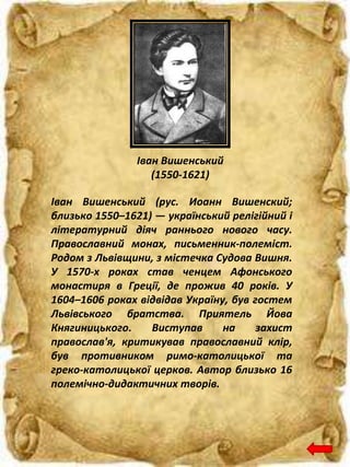Іван Вишенський
(1550-1621)
Іван Вишенський (рус. Иоанн Вишенский;
близько 1550–1621) — український релігійний і
літературний діяч раннього нового часу.
Православний монах, письменник-полеміст.
Родом з Львівщини, з містечка Судова Вишня.
У 1570-х роках став ченцем Афонського
монастиря в Греції, де прожив 40 років. У
1604–1606 роках відвідав Україну, був гостем
Львівського братства. Приятель Йова
Княгиницького. Виступав на захист
православ'я, критикував православний клір,
був противником римо-католицької та
греко-католицької церков. Автор близько 16
полемічно-дидактичних творів.
 