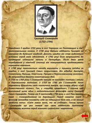 Народився 3 грудня 1722 року в селі Чорнухах на Полтавщині в сім’ї
малоземельного козака. У 1738 році батьки віддають Григорія на
навчання до Київської академії. Досить швидко він став виділятися
успіхами серед своїх однолітків. У 1742 році його запрошують до
придворної співацької капели в Петербург. Після двох років
перебування у північній столиці він повертається продовжувати
перерване навчання.
У 1750 році трапляється нагода вирушити у тривалу поїздку за
кордон, з якої Григорій Савич скористався. Він відвідує Австрію,
Словаччину, Польщу, Німеччину. Працює в Переяславському колегіумі,
де запроваджує багато новаторських ідей.
З 1759 по 1769 роки Г.Сковорода працює як викладач поетики і етики
в Харківському колегіумі. З 1753 по 1785 рік Г.Сковорода пише
переважну більшість своїх поетичних творів, що склали збірку «Сад
Божественних пісень». Так, у «трудах праведних», і скінчив свій
життєвий шлях один з найгеніальніших філософів світу Григорій
Савич Сковорода. Помер він 9 листопада 1794 року в селі Пан-Іванівці
(нині — Сковородинівка) на Харківщині. Перед смертю поет i
філософ заповідав поховати себе на підвищенні біля гаю, а на могилі
зробити напис: «Світ ловив мене, та не спіймав». Таким чином
Г.Сковорода ще раз заявив про свою відданість духовному
спасенному життю перед земними суєтністю і марнотою.
Григорій Сковорода
(1722-1794)
 