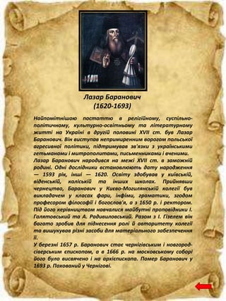 Лазар Баранович
(1620-1693)
Найпомітнішою постаттю в релігійному, суспільно-
політичному, культурно-освітньому та літературному
житті на Україні в другій половині XVII ст. був Лазар
Баранович. Він виступав непримиренним ворогом польської
агресивної політики, підтримував зв'язки з українськими
гетьманами і митрополитами, письменниками і вченими.
Лазар Баранович народився на межі XVII ст. в заможній
родині. Одні дослідники встановлюють дату народження
— 1593 рік, інші — 1620. Освіту здобував у київській,
віденській, каліській та інших школах. Прийнявши
чернецтво, Баранович у Києво-Могилянській колегії був
викладачем у класах фари, інфіми, граматики, згодом
професором філософії і богослов'я, а з 1650 р. і ректором.
Під його керівництвом навчалися майбутні проповідники І.
Галятовський та А. Радивиловський. Разом з І. Гізелем він
багато зробив для піднесення ролі й авторитету колегії
та вишукував різні засоби для матеріального забезпечення
її.
У березні 1657 р. Баранович стає чернігівським і новгород-
сіверським єпископом, а в 1666 р. на московському соборі
його було висвячено і на архієпископа. Помер Баранович у
1693 р. Похований у Чернігові.
 