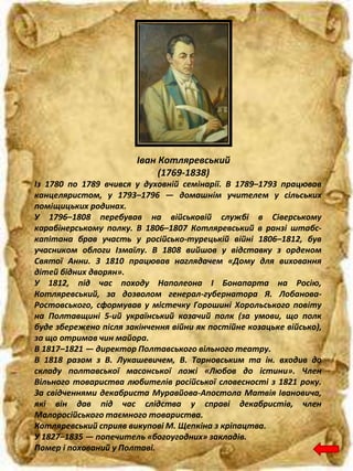 Іван Котляревський
(1769-1838)
Із 1780 по 1789 вчився у духовній семінарії. В 1789–1793 працював
канцеляристом, у 1793–1796 — домашнім учителем у сільських
поміщицьких родинах.
У 1796–1808 перебував на військовій службі в Сіверському
карабінерському полку. В 1806–1807 Котляревський в ранзі штабс-
капітана брав участь у російсько-турецькій війні 1806–1812, був
учасником облоги Ізмаїлу. В 1808 вийшов у відставку з орденом
Святої Анни. З 1810 працював наглядачем «Дому для виховання
дітей бідних дворян».
У 1812, під час походу Наполеона I Бонапарта на Росію,
Котляревський, за дозволом генерал-губернатора Я. Лобанова-
Ростовського, сформував у містечку Горошині Хорольського повіту
на Полтавщині 5-ий український козачий полк (за умови, що полк
буде збережено після закінчення війни як постійне козацьке військо),
за що отримав чин майора.
В 1817–1821 — директор Полтавського вільного театру.
В 1818 разом з В. Лукашевичем, В. Тарновським та ін. входив до
складу полтавської масонської ложі «Любов до істини». Член
Вільного товариства любителів російської словесності з 1821 року.
За свідченнями декабриста Муравйова-Апостола Матвія Івановича,
які він дав під час слідства у справі декабристів, член
Малоросійського таємного товариства.
Котляревський сприяв викупові М. Щепкіна з кріпацтва.
У 1827–1835 — попечитель «богоугодних» закладів.
Помер і похований у Полтаві.
 