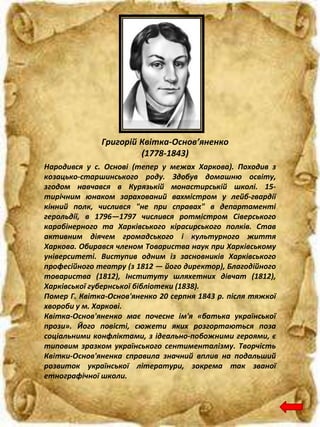 Григорій Квітка-Основ’яненко
(1778-1843)
Народився у с. Основі (тепер у межах Харкова). Походив з
козацько-старшинського роду. Здобув домашню освіту,
згодом навчався в Курязькій монастирській школі. 15-
тирічним юнаком зарахований вахмістром у лейб-гвардії
кінний полк, числився "не при справах" в департаменті
герольдії, в 1796—1797 числився ротмістром Сіверського
карабінерного та Харківського кірасирського полків. Став
активним діячем громадського і культурного життя
Харкова. Обирався членом Товариства наук при Харківському
університеті. Виступив одним із засновників Харківського
професійного театру (з 1812 — його директор), Благодійного
товариства (1812), Інституту шляхетних дівчат (1812),
Харківської губернської бібліотеки (1838).
Помер Г. Квітка-Основ'яненко 20 серпня 1843 р. після тяжкої
хвороби у м. Харкові.
Квітка-Основ'яненко має почесне ім'я «батька української
прози». Його повісті, сюжети яких розгортаються поза
соціальними конфліктами, з ідеально-побожними героями, є
типовим зразком українського сентименталізму. Творчість
Квітки-Основ'яненка справила значний вплив на подальший
розвиток української літератури, зокрема так званої
етнографічної школи.
 