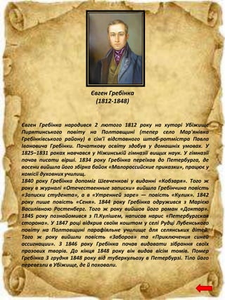 Євген Гребінка
(1812-1848)
Євген Гребінка народився 2 лютого 1812 року на хуторі Убіжище
Пирятинського повіту на Полтавщині (тепер село Мар'янівка
Гребінківського району) в сім'ї відставного штаб-ротмістра Павла
Івановича Гребінки. Початкову освіту здобув у домашніх умовах. У
1825–1831 роках навчався у Ніжинській гімназії вищих наук. У гімназії
почав писати вірші. 1834 року Гребінка переїхав до Петербурга, де
восени вийшла його збірка байок «Малороссийские приказки», працює у
комісії духовних училищ.
1840 року Гребінка допоміг Шевченкові у виданні «Кобзаря». Того ж
року в журналі «Отечественные записки» вийшла Гребінчина повість
«Записки студента», а в «Утренней заре» — повість «Кулик». 1842
року пише повість «Сеня». 1844 року Гребінка одружився з Марією
Василівною Ростенберг. Того ж року вийшов його роман «Доктор».
1845 року познайомився з П.Кулішем, написав нарис «Петербургская
сторона». У 1847 році відкрив своїм коштом у селі Рудці Лубенського
повіту на Полтавщині парафіяльне училище для селянських дітей.
Того ж року вийшли повість «Заборов» та «Приключения синей
ассигнации». З 1846 року Гребінка почав видавати зібрання своїх
прозових творів. До кінця 1848 року він видав вісім томів. Помер
Гребінка 3 грудня 1848 року від туберкульозу в Петербурзі. Тіло його
перевезли в Убіжище, де й поховали.
 
