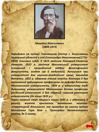 Народився на хуторі Тимківщина (тепер с. Богуславець
Черкаської області) в сімї Олександра Максимовича(1773–
1834) сільского судді. У 1819 закінчив Новгород-Сіверську
гімназію. 1823 р. закінчив Московський університет
(словесний і природничий відділи філософського
факультету, згодом ще й медичний). Залишився при
університеті для науково-академічної праці, викладав
ботаніку. 1833 р. одержав учений ступінь доктора й був
іменований ординарним професором на кафедрі ботаніки
Московського університету. 1834 р. у відкритому тоді
Київському університеті Максимович дістав професуру
російської словесності й був обраний першим ректором
університету (до кінця 1835 р.).
Через поганий стан здоров'я пішов 1845 р. у відставку й
решту життя присвятив винятково науково-
літературній діяльності, яку провадив на своєму хуторі
Михайлова Гора біля с. Прохорівки Золотоніського
повіту, де й помер.
Михайло Максимович
(1804-1873)
 