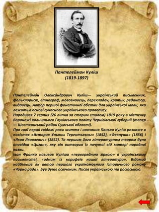 Пантелеймон Куліш
(1819-1897)
Пантелеймо́н Олекса́ндрович Кулі́ш— український письменник,
фольклорист, етнограф, мовознавець, перекладач, критик, редактор,
видавець. Автор першої фонетичної абетки для української мови, яка
лежить в основі сучасного українського правопису.
Народився 7 серпня (26 липня за старим стилем) 1819 року в містечку
Воронежі колишнього Глухівського повіту Чернігівської губернії (тепер
— Шосткинський район Сумської області).
Про свої перші свідомі роки життя і навчання Панько Куліш розкаже в
повістях «История Ульяны Терентьевны» (1852), «Феклуша» (1856) і
«Яков Яковлевич» (1852). Та першим його літературним твором була
оповідка «Циган», яку він витворив із почутої від матері народної
казки.
Іван Франко називав Куліша «перворядною зіркою» в українському
письменстві, «одним із корифеїв нашої літератури». Відомий
найбільше як автор першого україномовного історичного роману
«Чорна рада». Був дуже освіченим. Писав українською та російською.
 