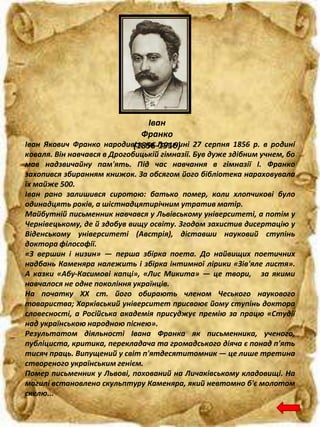 Іван
Франко
(1856-1916)Іван Якович Франко народився на Галичині 27 серпня 1856 р. в родині
коваля. Він навчався в Дрогобицькій гімназії. Був дуже здібним учнем, бо
мав надзвичайну пам'ять. Під час навчання в гімназії І. Франко
захопився збиранням книжок. За обсягом його бібліотека нараховувала
їх майже 500.
Іван рано залишився сиротою: батько помер, коли хлопчикові було
одинадцять років, а шістнадцятирічним утратив матір.
Майбутній письменник навчався у Львівському університеті, а потім у
Чернівецькому, де й здобув вищу освіту. Згодом захистив дисертацію у
Віденському університеті (Австрія), діставши науковий ступінь
доктора філософії.
«З вершин і низин» — перша збірка поета. До найвищих поетичних
надбань Каменяра належить і збірка інтимної лірики «Зів'яле листя».
А казки «Абу-Касимові капці», «Лис Микита» — це твори, за якими
навчалося не одне покоління українців.
На початку XX ст. його обирають членом Чеського наукового
товариства; Харківський університет присвоює йому ступінь доктора
словесності, а Російська академія присуджує премію за працю «Студії
над українською народною піснею».
Результатом діяльності Івана Франка як письменника, ученого,
публіциста, критика, перекладача та громадського діяча є понад п'ять
тисяч праць. Випущений у світ п'ятдесятитомник — це лише третина
створеного українським генієм.
Помер письменник у Львові, похований на Личаківському кладовищі. На
могилі встановлено скульптуру Каменяра, який невтомно б'є молотом
скелю...
 