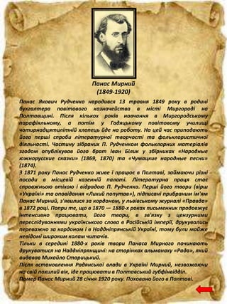 Панас Мирний
(1849-1920)
Панас Якович Рудченко народився 13 травня 1849 року в родині
бухгалтера повітового казначейства в місті Миргороді на
Полтавщині. Після кількох років навчання в Миргородському
парафіяльному, а потім у Гадяцькому повітовому училищі
чотирнадцятилітній хлопець йде на роботу. На цей час припадають
його перші спроби літературної творчості та фольклористичної
діяльності. Частину зібраних П. Рудченком фольклорних матеріалів
згодом опублікував його брат Іван Білик у збірниках «Народные
южнорусские сказки» (1869, 1870) та «Чумацкие народные песни»
(1874).
З 1871 року Панас Рудченко живе і працює в Полтаві, займаючи різні
посади в місцевій казенній палаті. Літературна праця стає
справжньою втіхою і відрадою П. Рудченка. Перші його твори (вірш
«Україні» та оповідання «Лихий попутав»), підписані прибраним ім'ям
Панас Мирний, з'явилися за кордоном, у львівському журналі «Правда»
в 1872 році. Попри те, що в 1870 — 1880-х роках письменник продовжує
інтенсивно працювати, його твори, в зв'язку з цензурними
переслідуваннями українського слова в Російській імперії, друкувались
переважно за кордоном і в Наддніпрянській Україні, тому були майже
невідомі широким колам читачів.
Тільки в середині 1880-х років твори Панаса Мирного починають
друкуватися на Наддніпрянщині: на сторінках альманаху «Рада», який
видавав Михайло Старицький.
Після встановлення Радянської влади в Україні Мирний, незважаючи
на свій похилий вік, іде працювати в Полтавський губфінвідділ.
Помер Панас Мирний 28 січня 1920 року. Поховано його в Полтаві.
 