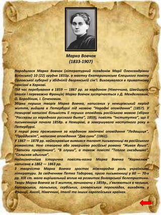Марко Вовчок
(1833-1907)
Народилася Марко Вовчок (літературний псевдонім Марії Олександрівни
Вілінської) 10 (22) грудня 1833р. в маєтку Єкатерининське Єлецького повіту
Орловської губернії у збіднілій дворянській сім’ї. Виховувалася в приватному
пансіоні в Харкові.
Під час перебування в 1859 — 1867 рр. за кордоном (Німеччина, Швейцарія,
Італія і переважно Франція) Марко Вовчок зустрічається з Д. Менделєєвим,
О. Бородіним, І. Сєченовим.
Збірка перших творів Марка Вовчка, написаних у немирівський період
життя, вийшла в Петербурзі під назвою “Народні оповідання” (1857). У
Немирові написані більшість її перших оповідань російською мовою (збірка
“Рассказы из народного русского быта”, 1859), повість “Інститутка”, що її
письменниця почала 1858р. в Немирові, а завершувала наступного року в
Петербурзі.
У перші роки проживання за кордоном закінчені оповідання “Ледащиця”,
“Пройдисвіт”, написане оповідання “Два сини” (1861).
У 1867 — 1878 рр. найяскравіше виявився талант письменниці як російського
романіста. Нею створено або завершено російські романи “Живая душа”,
“Записки причетника”, “В глуши”, а також повісті “Теплое гнездышко”,
“Сельская идиллия”.
Найвизначніша історична повість-казка Марка Вовчка “Кармелюк”
написана в 1862 — 1863 рр.
З творчістю Марка Вовчка зростає міжнародна роль української
літератури. За свідченням Петка Тодорова, проза письменниці у 60 — 70-х
рр. XIX ст. мала вирішальний вплив на розвиток болгарської белетристики.
Твори Марка Вовчка за її життя, починаючи з 1859р., з’являються в чеських,
болгарських, польських, сербських, словенських перекладах, виходять у
Франції, Англії, Німеччині, Італії та інших європейських країнах.
 