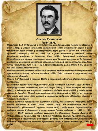 Степан Руданський
(1834-1873)
Народився С. В. Руданський в селі Хомутинцях Вінницького повіту на Поділлі 6
січня 1834р. у родині сільського священника. Після початкової науки в дяка
майбутній поет вчився у Шаргородській бурсі (1842 — 1849) та Подільській
духовній семінарії (1849 — 1855). Ще в роки навчання у семінарії почав
назрівати конфлікт з батьком. Коли 1856р. Руданський приїздить до
Петербурга, то цілком самочинно, проти волі батька, вступає не до духовної
академії, а до медико-хірургічної, відомої вже на той час як осередок передової
науки і культури. Тут у 50 — 60-х роках працювали С. П. Боткін, І. М. Сєченов
та інші молоді передові вчені.
Після закінчення академії Руданський одержав звання повітового лікаря і дозвіл
працювати в Криму, куди він переїхав 1861р. і де сподівався поправити своє
підточене здоров’я.
Помер С. Руданський 3 травня 1873р. і похований в Ялті на Массандрівському
кладовищі.
За життя поета була опублікована лише невелика кількість його творів у
петербурзькому тижневику «Русский мир» (1859), у двох номерах «Основи»
(1862), в «Опыте южнорусского словаря» Шейковського (1861), у львівському
журналі «Правда». Більшість творів поета побачила світ у 80-х — на початку
90-х років уже після його смерті у львівських виданнях «Правда», «Зоря», в
«Киевской старине».
Перше видання «Співомовок» окремою книгою, яке вмістило двадцять вісім
віршів, здійснила в Києві Олена Пчілка 1880р. під псевдонімом «Н-й Г-ь
Волинський» (Невеличкий гурток волинський). Найповніше дореволюційне
видання творів Руданського у семи томах (перше видання — 1895 — 1903,
друге — 1910) вийшло завдяки зусиллям М. Комарова, Василя Лукича (В.
Левицького), А. Кримського та І. Франка. Найбільш повним, прокоментованим
і укладеним з урахуванням авторської роботи над підготовкою рукописів до
видання є тритомник «Степан Руданський. Твори в трьох томах» (К., 1972 —
1973).
 