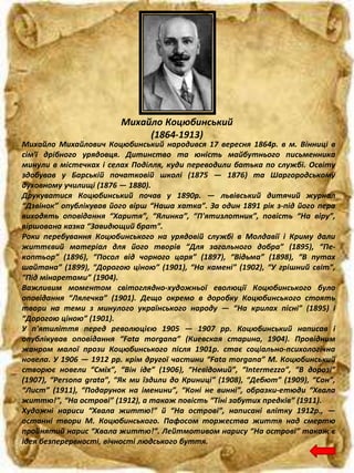 Михайло Коцюбинський
(1864-1913)
Михайло Михайлович Коцюбинський народився 17 вересня 1864р. в м. Вінниці в
сім'ї дрібного урядовця. Дитинство та юність майбутнього письменника
минули в містечках і селах Поділля, куди переводили батька по службі. Освіту
здобував у Барській початковій школі (1875 — 1876) та Шаргородському
духовному училищі (1876 — 1880).
Друкуватися Коцюбинський почав у 1890р. — львівський дитячий журнал
“Дзвінок” опублікував його вірш “Наша хатка”. За один 1891 рік з-під його пера
виходять оповідання “Харитя”, “Ялинка”, “П'ятизлотник”, повість “На віру”,
віршована казка “Завидющий брат”.
Роки перебування Коцюбинського на урядовій службі в Молдавії і Криму дали
життєвий матеріал для його творів “Для загального добра” (1895), “Пе-
коптьор” (1896), “Посол від чорного царя” (1897), “Відьма” (1898), “В путах
шайтана” (1899), “Дорогою ціною” (1901), “На камені” (1902), “У грішний світ”,
“Під мінаретами” (1904).
Важливим моментом світоглядно-художньої еволюції Коцюбинського було
оповідання “Лялечка” (1901). Дещо окремо в доробку Коцюбинського стоять
твори на теми з минулого українського народу — “На крилах пісні” (1895) і
“Дорогою ціною” (1901).
У п'ятиліття перед революцією 1905 — 1907 рр. Коцюбинський написав і
опублікував оповідання “Fata morgana” (Киевская старина, 1904). Провідним
жанром малої прози Коцюбинського після 1901р. стає соціально-психологічна
новела. У 1906 — 1912 рр. крім другої частини “Fata morgana” М. Коцюбинський
створює новели “Сміх”, “Він іде” (1906), “Невідомий”, “Intermezzo”, “В дорозі”
(1907), “Persona grata”, “Як ми їздили до Криниці” (1908), “Дебют” (1909), “Сон”,
“Лист” (1911), “Подарунок на іменини”, “Коні не винні”, образки-етюди “Хвала
життю!”, “На острові” (1912), а також повість “Тіні забутих предків” (1911).
Художні нариси “Хвала життю!” й “На острові”, написані влітку 1912р., —
останні твори М. Коцюбинського. Пафосом торжества життя над смертю
пройнятий нарис “Хвала життю!”. Лейтмотивом нарису “На острові” також є
ідея безперервності, вічності людського буття.
 