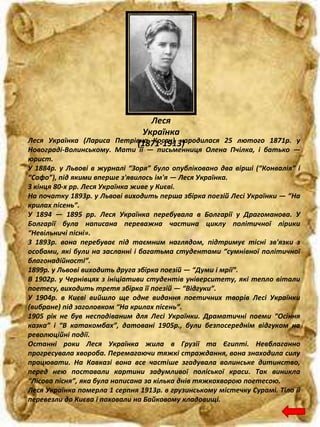 Леся
Українка
(1871-1913)Леся Українка (Лариса Петрівна Косач) народилася 25 лютого 1871р. у
Новограді-Волинському. Мати її — письменниця Олена Пчілка, і батько —
юрист.
У 1884р. у Львові в журналі “Зоря” було опубліковано два вірші (“Конвалія” і
“Сафо”), під якими вперше з'явилось ім'я — Леся Українка.
З кінця 80-х рр. Леся Українка живе у Києві.
На початку 1893р. у Львові виходить перша збірка поезій Лесі Українки — “На
крилах пісень”.
У 1894 — 1895 рр. Леся Українка перебувала в Болгарії у Драгоманова. У
Болгарії була написана переважна частина циклу політичної лірики
“Невільничі пісні».
З 1893р. вона перебуває під таємним наглядом, підтримує тісні зв'язки з
особами, які були на засланні і багатьма студентами “сумнівної політичної
благонадійності”.
1899р. у Львові виходить друга збірка поезій — “Думи і мрії”.
В 1902р. у Чернівцях з ініціативи студентів університету, які тепло вітали
поетесу, виходить третя збірка її поезій — “Відгуки”.
У 1904р. в Києві вийшло ще одне видання поетичних творів Лесі Українки
(вибране) під заголовком “На крилах пісень”.
1905 рік не був несподіваним для Лесі Українки. Драматичні поеми “Осіння
казка” і “В катакомбах”, датовані 1905р., були безпосереднім відгуком на
революційні події.
Останні роки Леся Українка жила в Грузії та Єгипті. Невблаганно
прогресувала хвороба. Перемагаючи тяжкі страждання, вона знаходила силу
працювати. На Кавказі вона все частіше згадувала волинське дитинство,
перед нею поставали картини задумливої поліської краси. Так виникла
“Лісова пісня”, яка була написана за кілька днів тяжкохворою поетесою.
Леся Українка померла 1 серпня 1913р. в грузинському містечку Сурамі. Тіло її
перевезли до Києва і поховали на Байковому кладовищі.
 