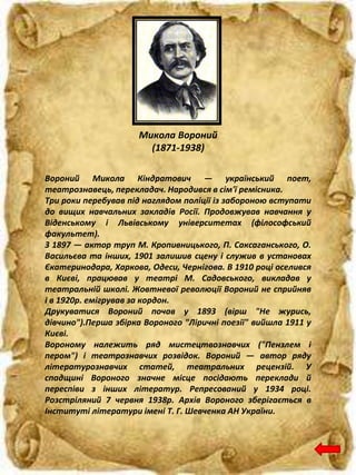 Микола Вороний
(1871-1938)
Вороний Микола Кіндратович — український поет,
театрознавець, перекладач. Народився в сім'ї ремісника.
Три роки перебував під наглядом поліції із забороною вступати
до вищих навчальних закладів Росії. Продовжував навчання у
Віденському і Львівському університетах (філософський
факультет).
З 1897 — актор труп М. Кропивницького, П. Саксаганського, О.
Васильєва та інших, 1901 залишив сцену і служив в установах
Єкатеринодара, Харкова, Одеси, Чернігова. В 1910 році оселився
в Києві, працював у театрі М. Садовського, викладав у
театральній школі. Жовтневої революції Вороний не сприйняв
і в 1920р. емігрував за кордон.
Друкуватися Вороний почав у 1893 (вірш "Не журись,
дівчино").Перша збірка Вороного "Ліричні поезії" вийшла 1911 у
Києві.
Вороному належить ряд мистецтвознавчих ("Пензлем і
пером") і театрознавчих розвідок. Вороний — автор ряду
літературознавчих статей, театральних рецензій. У
спадщині Вороного значне місце посідають переклади й
переспіви з інших літератур. Репресований у 1934 році.
Розстріляний 7 червня 1938р. Архів Вороного зберігається в
Інституті літератури імені Т. Г. Шевченка АН України.
 