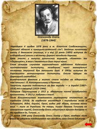 Народився 4 грудня 1878 року в м. Білопілля Слобожанщини,
Сумської області в чумацько-селянській сім’ї. Закінчив початкову
школу й двокласне училище, а у віці 15 років (1893) вступив до
хліборобської школи у містечку Деркачі неподалік Харкова.
Брав участь у випуску рукописних журналів «Комета» та
«Первоцвіт», в яких з’являються його перші вірші.
Став вільним слухачем агрономічного відділення Київського
політехнічного інституту, незабаром через матеріальні
нестатки змушений був залишити його. У 1903р. вступив до
Харківського ветеринарного інституту. Опісля працює на
Дарницькій скотобійні.
Визначальним фактом у житті стала поїздка на відкриття
пам’ятника І. П. Котляревському в Полтаві.
Творчість виразно поділяється на два періоди — в Україні (1907–
1918) та в еміграції (1919–1944).
Подорож Гуцульщиною у 1912 р. збагатила поета незабутніми
враженнями. У 1913 р. побував в Італії.
Після більшовицького жовтневого перевороту опиняється за
кордоном (1919). За кордоном оселяється і періодично живе в
Будапешті, Відні, Берліні, Празі, видає ряд збірок, основна тема
яких — туга за Україною. На твори, писані Павлом Тичиною на
замовлення партії, Олександр Олесь відгукнувся віршем-докором «І
ти продався їм, Тичино…».
22 липня 1944 року Олександр Олесь помер у Празі, невдовзі після
того, як одержав повідомлення про загибель сина Олега Ольжича.
Олександр Олесь
(1878-1944)
 