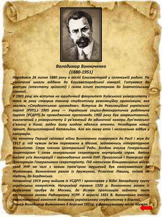 Володимир Винниченко
(1880-1951)
Народився 26 липня 1880 року в місті Єлисаветград у селянській родині. По
закінченні школи віддано до Єлисаветградської гімназії. Готувався до
матури (атестату зрілості) і склав іспит екстерном до Златопільської
гімназії.
У 1901 році він вступив на юридичний факультет Київського університету і
того ж року створив таємну студентську революційну організацію, яка
звалась «Студентською громадою». Вступив до Революційної української
партії (РУП),з 1905 року — Українська соціал-демократична робітнича
партія (УСДРП).За проводження пропаганди 1903 року був заарештований,
виключений з університету й ув’язнений до одиночної камери Лук’янівської
в’язниці в Києві, звідки йому згодом вдалося втекти. Незабаром новий
арешт, дисциплінарний батальйон. Але він знову втік і нелегально відбув у
еміграцію.
На початку Першої світової війни Винниченко повернувся до Росії і жив до
1917 р. під чужим ім’ям переважно в Москві, займаючись літературною
діяльністю. Став членом Центральної Ради. Згодом очолив Генеральний
секретаріат і став генеральним секретарем внутрішніх справ. Автор
майже усіх декларацій і законодавчих актів УНР. Проголосив I Універсал та
Декларацію Генерального секретаріату. Під натиском більшовицьких військ
уряд УНР на чолі з новим прем’єром змушений був евакуюватися до
Житомира. Винниченко разом із дружиною, Розалією Лівшиц, поїхав на
південь, до Бердянська.
Наприкінці 1919 року вийшов із УСДРП і організував у Відні Закордонну групу
українських комуністів. Наприкінці травня 1920 р. Винниченко разом із
дружиною прибув до Москви, де дістав пропозицію зайняти пост
заступника голови Раднаркому УСРР. У вересні 1921 В. Винниченко очолив
новостворений комітет допомоги українському студентству в Берліні.
Помер Володимир Винниченко 6 березня 1951р. у французькому місті Мужен.
 
