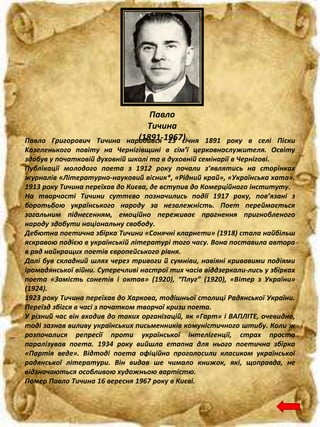 Павло
Тичина
(1891-1967)Павло Григорович Тичина народився 23 січня 1891 року в селі Піски
Koзеленького повіту на Чернігівщині в сім’ї церковнослужителя. Освіту
здобув у початковій духовній школі та в духовній семінарії в Чернігові.
Публікації молодого поета з 1912 року почали з’являтись на сторінках
журналів «Літературно-науковий вісник*, «Рідний край», «Українська хата».
1913 року Тичина переїхав до Києва, де вступив до Комерційного інституту.
На творчості Тичини суттєво позначились події 1917 року, пов’язані з
боротьбою українського народу за незалежність. Поет переймається
загальним піднесенням, емоційно переживає прагнення пригнобленого
народу здобути національну свободу.
Дебютна поетична збірка Тичини «Сонячні кларнети» (1918) стала найбільш
яскравою подією в українській літературі того часу. Вона поставила автора
в ряд найкращих поетів європейського рівня.
Далі був складний шлях через тривоги й сумніви, навіяні кривавими подіями
іромадянської війни. Суперечливі настрої тих часів віддзеркали-лись у збірках
поета «Замість сонетів і октав» (1920), “Плуг” (1920), «Вітер з України»
(1924).
1923 року Тичина переїхав до Харкова, тодішньої столиці Радянської України.
Переїзд збігся в часі з початком творчої кризи поета.
У різний час він входив до таких організацій, як «Гарт» і ВАПЛІТЕ, очевидно,
тоді зазнав виливу українських письменників комуністичного штибу. Коли ж
розпочалися репресії проти української інтелігенції, страх просто
паралізував поета. 1934 року вийшла етапна для нього поетична збірка
«Партія веде». Відтоді поета офіційно проголосили класиком української
радянської літератури. Він видав ше чимало книжок, які, щоправда, не
відзначаються особливою художньою вартістю.
Помер Павло Тичина 16 вересня 1967 року в Києві.
 