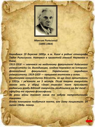 Максим Рильський
(1895-1964)
Народився 19 березня 1895р. в м. Києві в родині етнографа
Тадея Рильського. Навчався в приватній гімназії Науменка в
Києві.
1915-1918 — навчався на медичному факультеті Київського
університету Св. Володимира, згодом перевівся на історико-
філологічний факультет Українського народного
університету. 1919-1929 — працював вчителем у селах.
Критикував комуністичну дійсність, за що його арештували
у 1931р. і ув’язнили на 5 місяців. Після тюрми творчість
зазнає змін, у збірці «Знак терезів» поет прославляє
радянську владу.Відтоді творчість розділилася на дві течії –
офіційну та лірично-філософську.
За роки війни талант ожив та забуяв патріотичними
творами.
Влада планувала позбутися поета, але йому пощастило. 24
липня 1964р. помер.
 