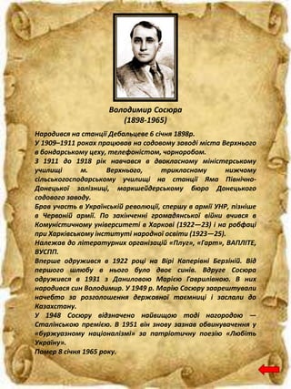 Володимир Сосюра
(1898-1965)
Народився на станції Дебальцеве 6 січня 1898р.
У 1909–1911 роках працював на содовому заводі міста Верхнього
в бондарському цеху, телефоністом, чорноробом.
З 1911 до 1918 рік навчався в двокласному міністерському
училищі м. Верхнього, трикласному нижчому
сільськогосподарському училищі на станції Яма Північно-
Донецької залізницi, маркшейдерському бюро Донецького
содового заводу.
Брав участь в Українській революції, спершу в армії УНР, пізніше
в Червоній армії. По закінченні громадянської війни вчився в
Комуністичному університеті в Харкові (1922—23) і на робфаці
при Харківському інституті народної освіти (1923—25).
Належав до літературних організацій «Плуг», «Гарт», ВАПЛІТЕ,
ВУСПП.
Вперше одружився в 1922 році на Вірі Каперівні Берзіній. Від
першого шлюбу в нього було двоє синів. Вдруге Сосюра
одружився в 1931 з Даниловою Марією Гаврилівною. В них
народився син Володимир. У 1949 р. Марію Сосюру заарештували
начебто за розголошення державної таємниці і заслали до
Казахстану.
У 1948 Сосюру відзначено найвищою тоді нагородою —
Сталінською премією. В 1951 він знову зазнав обвинувачення у
«буржуазному націоналізмі» за патріотичну поезію «Любіть
Україну».
Помер 8 січня 1965 року.
 