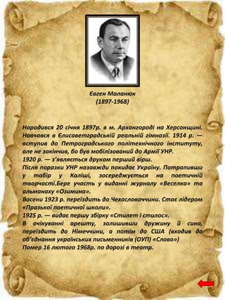 Євген Маланюк
(1897-1968)
Народився 20 січня 1897р. в м. Архангороді на Херсонщині.
Навчався в Єлисаветградській реальній гімназії. 1914 р. —
вступив до Петроградського політехнічного інституту,
але не закінчив, бо був мобілізований до Армії УНР.
1920 р. — з’являється друком перший вірш.
Після поразки УНР назавжди покидає Україну. Потрапивши
у табір у Каліші, зосереджується на поетичній
творчості.Бере участь у виданні журналу «Веселка» та
альманаху «Озимина».
Восени 1923 р. переїздить до Чехословаччини. Стає лідером
«Празької поетичної школи».
1925 р. — видає першу збірку «Стилет і стилос».
В очікуванні арешту, залишивши дружину й сина,
переїздить до Німеччини, а потім до США (входив до
об’єднання українських письменників (ОУП) «Слово»)
Помер 16 лютого 1968р. по дорозі в театр.
 