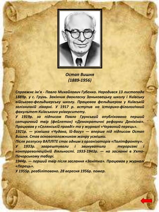 Остап Вишня
(1889-1956)
Справжнє ім’я - Павло Михайлович Губенко. Народився 13 листопада
1889р. у с. Грунь. Закінчив двокласну Заньковецьку школу і Київську
військово-фельдшерську школу. Працював фельдшером у Київській
залізничній лікарні. У 1917 р. вступив на історико-філологічний
факультет Київського університету.
У 1919р. за підписом Павло Грунський опубліковано перший
сатиричний твір (фейлетон) «Демократичні реформи Денікіна».
Працював у «Селянській правді» та у журналі «Червоний перець».
1921р. — усмішка «Чудака, їй-богу» — вперше під підписом Остап
Вишня. Став основоположником жанру усмішки.
Після розпуску ВАПЛІТЕ стає одним з організаторів «Політфронту».
У 1933р. заарештували і звинуватили тероризмі і
контрреволюційній діяльності. 1933-1943р. — на засланні в Ухто-
Печорському таборі.
1944р. — перший твір після заслання «Зенітка». Працював у журналі
«Перець».
У 1955р. реабілітовано. 28 вересня 1956р. помер.
 
