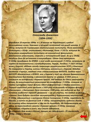 Олександр Довженко
(1894-1956)
Народився 10 вересня 1894р. в с. В’юнище на Чернігівщині у родині
неписьменних селян. Навчався у місцевій початковій та вищій школах. У
1911р. вступив до Глухівського вчительського інституту. Після закінчення
інституту у 1914р. учителював у Житомирі, Києві. У 1917р. вступив до
Київського комерційного інституту на економічний факультет.
Захопившись революцією, служить у петлюрівській армії. За цу у 1919р.
засудили його до ув’язнення в концтаборах. Однак його врятували.
У 1920р. приєднався до КП(б)У, з якої згодо виключений. У 1921р. направили за
кордон на дипломатичну службу(Варшава, Париж, Лондон). У 1922-1923рр.
живе у Берліні, обіймає посаду секретаря генконсульства УСРР у Німеччині.
По поверненні в Україну, влітку 1923 року, оселяється у Харкові. Відвідує
засідання «Гарту», невдовзі стає співзасновником ВАПЛІТЕ. Згодом через
ВАПЛІТЕ зближується з ВУФКУ, але у Харкові у той час єдиним драматичним
мистецтвом був театр, а Довженка театр не цікавив. З 1925 року р.
стажист по агітфільму «Червона Армія». Від’їжджає до Одеси закінчувати
фільм, де влаштовується режисером на кінофабриці. У 1926р. створив за
своїми сценаріями перші фільми «Вася-реформатор» і «Ягідка кохання».
Перший серйозний успіх прийшов у 1929 році після виходу на екрани фільму
«Звенигора». «Звенигора» була сенсацією 1928 року, але водночас це був
початок особистої трагедії Довженка — за цю стрічку, та згодом за фільм
«Земля» його будуть постійно звинувачувати у буржуазному націоналізмі.
У 1930р. одружується з акторкою Юлією Солнцевою. У 1933р. переїздить до
Москви, а потім на Далекий Схід. У 1935р. нагороджують орденом Леніна.
На початку війни потрапляє в Уфу та до Ашхабаду. Іде добровольцем на
війну, як кореспондент газети «Красная армия». У 1943р. завершує
кіноповість «Україна в огні», яку Сталін заборонив.
До останніх днів живе в Москві, працює на «Мосфільмі». 25 листопада
1956р. помер у Москві.
 