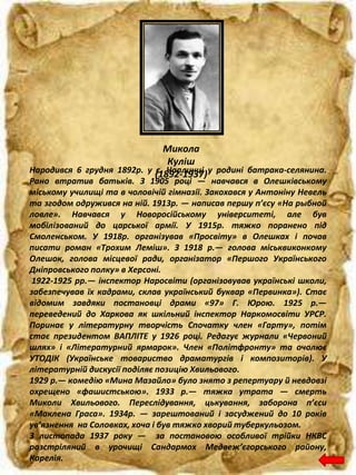 Микола
Куліш
(1892-1937)Народився 6 грудня 1892р. у с. Чаплинці у родині батрака-селянина.
Рано втратив батьків. З 1905 році — навчався в Олешківському
міському училищі та в чоловічій гімназії. Закохався у Антоніну Невель
та згодом одружився на ній. 1913р. — написав першу п’єсу «На рыбной
ловле». Навчався у Новоросійському університеті, але був
мобілізований до царської армії. У 1915р. тяжко поранено під
Смоленськом. У 1918р. організував «Просвіту» в Олешках і почав
писати роман «Трохим Леміш». З 1918 р.— голова міськвиконкому
Олешок, голова місцевої ради, організатор «Першого Українського
Дніпровського полку» в Херсоні.
1922-1925 рр.— інспектор Наросвіти (організовував українські школи,
забезпечував їх кадрами, склав український буквар «Первинка»). Стає
відомим завдяки постановці драми «97» Г. Юрою. 1925 р.—
переведений до Харкова як шкільний інспектор Наркомосвіти УРСР.
Поринає у літературну творчість Спочатку член «Гарту», потім
стає президентом ВАПЛІТЕ у 1926 році. Редагує журнали «Червоний
шлях» і «Літературний ярмарок». Член «Політфронту» та очолює
УТОДІК (Українське товариство драматургів і композиторів). У
літературній дискусії поділяє позицію Хвильового.
1929 р.— комедію «Мина Мазайло» було знято з репертуару й невдовзі
охрещено «фашистською». 1933 р.— тяжка утрата — смерть
Миколи Хвильового. Переслідування, цькування, заборона п’єси
«Маклена Граса». 1934р. — зарештований і засуджений до 10 років
ув’язнення на Соловках, хоча і був тяжко хворий туберкульозом.
3 листопада 1937 року — за постановою особливої трійки НКВС
розстріляний в урочищі Сандармох Медвеж’єгорського району,
Карелія.
 