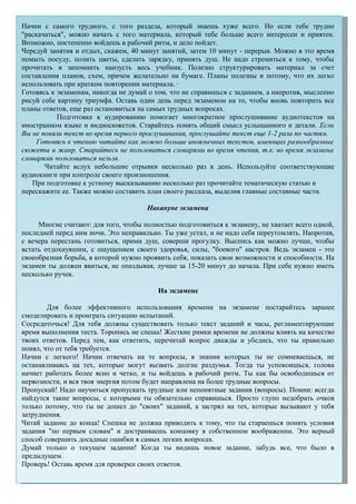 Начни с самого трудного, с того раздела, который знаешь хуже всего. Но если тебе трудно
"раскачаться", можно начать с того материала, который тебе больше всего интересен и приятен.
Возможно, постепенно войдешь в рабочий ритм, и дело пойдет.
Чередуй занятия и отдых, скажем, 40 минут занятий, затем 10 минут - перерыв. Можно в это время
помыть посуду, полить цветы, сделать зарядку, принять душ. Не надо стремиться к тому, чтобы
прочитать и запомнить наизусть весь учебник. Полезно структурировать материал за счет
составления планов, схем, причем желательно на бумаге. Планы полезны и потому, что их легко
использовать при кратком повторении материала. ·
Готовясь к экзаменам, никогда не думай о том, что не справишься с заданием, а напротив, мысленно
рисуй себе картину триумфа. Оставь один день перед экзаменом на то, чтобы вновь повторить все
планы ответов, еще раз остановиться на самых трудных вопросах.
Подготовке к аудированию помогает многократное прослушивание аудиотекстов на
иностранном языке и видиосюжетов. Старайтесь понять общий смысл услышанного и детали. Если
Вы не поняли текст во время первого прослушивания, прослушайте текст еще 1-2 раза по частям.
Готовясь к чтению читайте как можно больше иноязычных текстов, имеющих разнообразные
сюжеты и жанр. Старайтесь не пользоваться словарями во время чтения, т.к. во время экзамена
словарями пользоваться нельзя.
Читайте вслух небольшие отрывки несколько раз в день. Используйте соответствующие
аудиокниги при контроле своего произношения.
При подготовке к устному высказыванию несколько раз прочитайте тематическую статью и
перескажите ее. Также можно составить план своего рассказа, выделив главные составные части.
Накануне экзамена
Многие считают: для того, чтобы полностью подготовиться к экзамену, не хватает всего одной,
последней перед ним ночи. Это неправильно. Ты уже устал, и не надо себя переутомлять. Напротив,
с вечера перестань готовиться, прими душ, соверши прогулку. Выспись как можно лучше, чтобы
встать отдохнувшим, с ощущением своего здоровья, силы, "боевого" настроя. Ведь экзамен - это
своеобразная борьба, в которой нужно проявить себя, показать свои возможности и способности. На
экзамен ты должен явиться, не опаздывая, лучше за 15-20 минут до начала. При себе нужно иметь
несколько ручек.
На экзамене
Для более эффективного использования времени на экзамене постарайтесь заранее
смоделировать и проиграть ситуацию испытаний.
Сосредоточься! Для тебя должны существовать только текст заданий и часы, регламентирующие
время выполнения теста. Торопись не спеша! Жесткие рамки времени не должны влиять на качество
твоих ответов. Перед тем, как ответить, перечитай вопрос дважды и убедись, что ты правильно
понял, что от тебя требуется.
Начни с легкого! Начни отвечать на те вопросы, в знании которых ты не сомневаешься, не
останавливаясь на тех, которые могут вызвать долгие раздумья. Тогда ты успокоишься, голова
начнет работать более ясно и четко, и ты войдешь в рабочий ритм. Ты как бы освободишься от
нервозности, и вся твоя энергия потом будет направлена на более трудные вопросы.
Пропускай! Надо научиться пропускать трудные или непонятные задания (вопросы). Помни: всегда
найдутся такие вопросы, с которыми ты обязательно справишься. Просто глупо недобрать очков
только потому, что ты не дошел до "своих" заданий, а застрял на тех, которые вызывают у тебя
затруднения.
Читай задание до конца! Спешка не должна приводить к тому, что ты стараешься понять условия
задания "по первым словам" и достраиваешь концовку в собственном воображении. Это верный
способ совершить досадные ошибки в самых легких вопросах.
Думай только о текущем задании! Когда ты видишь новое задание, забудь все, что было в
предыдущем.
Проверь! Оставь время для проверки своих ответов.
 