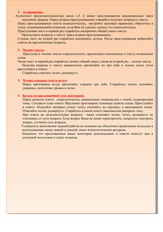 1. Аудирование.
Аудиотекст продолжительностью около 1,5 -2 минут прослушивается индивидуально через
наушники дважды. Перед вторым прослушиванием учащийся получает вопросы к тексту.
Перед прослушиванием текста сосредоточьтесь, настройте звуковые параметры, обратитесь к
члену экзаменационной комиссии, если Вам не удалось сделать это самостоятельно.
Прослушивая текст в первый раз старайтесь воспринять общий смысл текста.
Просмотрите вопросы к тексту перед вторым прослушиванием.
Слушая текст во второй раз старайтесь воспринять детали. После прослушивания набросайте
ответы на предложенные вопросы.
2. Чтение текста.
Приступая к чтению текста сосредоточьтесь, просмотрите выписанные к тексту незнакомые
слова.
Читая текст в первый раз старайтесь понять общий смысл, читая во второй раз – детали текста.
Получив вопросы к тексту внимательно прочитайте их про себя и только после этого
приступайте к ответу.
Старайтесь отвечать полно, развернуто.
3. Чтение отрывка текста вслух.
Перед прочтением вслух прочитайте отрывок про себя. Старайтесь читать спокойно,
уверенно, достаточно громко и четко.
4. Беседа по предложенной теме (ситуации).
Перед началом ответа сосредоточьтесь, внимательно ознакомьтесь с темой, подвопросами
темы. Составьте план ответа. Мысленно проговорите основные пункты плана. Приступайте
к ответу. Излагайте материал (тему) четко, спокойно, не торопясь, в надлежащем темпе.
Отвечайте полно, развернуто. Старайтесь в своем ответе максимально раскрыть тему.
При ответе на дополнительные вопросы также отвечайте полно, четко, развернуто не
отвлекаясь от сути вопроса. Если вопрос Вами не понят переспросите, попросите повторить
вопрос, уточните суть вопроса.
Успешность выполнения заданий работы на экзамене вы обеспечите правильным подходом к
использованию своих знаний и умений, своих психологических ресурсов.
Надеемся, что предложенные выше некоторые рекомендации и советы помогут вам в
успешной подготовке и сдаче экзамена.
 