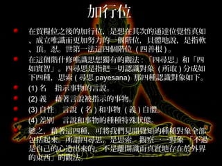 加行位
在貿糧位之後的加行位，是想在其次的通達位覺悟真如
、成立唯識而更加努力的一個階位，貝體地說，是指軟
、頂。忍。世第一法這四個階位 ( 四善根 ) 。
在這個階什修唯識思想獨有的觀法 : 「四尋思」和「四
如實智」。四尋思是指把一切認識對象 ( 所取 ) 分成如
下四種，思索 ( 尋思 payesana) 那四種認識對象如下。
(1) 名 指示事物的言說。
(2) 義 藉著言說被指示的事物。
(3) 自性 言說 ( 名 ) 和事物 ( 義 ) 自體。
(4) 差別 言說和事物的種種特殊狀態。
總之，藉著這四種，可將我們見聞覺知的種種對象全部
包括起來。所謂四尋思，是思索．觀察一一對象 「不過
是自己的心造出來的，不是離開識而真實地存在於外界
的東西」的觀法。
 