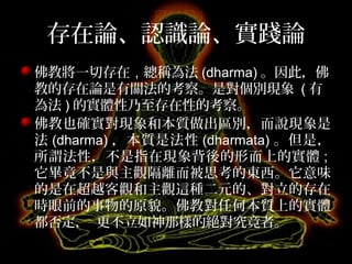 存在論、認識論、實踐論
佛教將一切存在，總稱為法 (dharma) 。因此，佛
教的存在論是有關法的考察。是對個別現象 ( 有
為法 ) 的實體性乃至存在性的考察。
佛教也確實對現象和本質做出區別，而說現象是
法 (dharma) ，本質是法性 (dharmata) 。但是，
所謂法性，不是指在現象背後的形而上的實體 ;
它畢竟不是與主觀隔離而被思考的東西。它意味
的是在超越客觀和主觀這種二元的、對立的存在
時眼前的事物的原貌。佛教對任何本質上的實體
都否定， 更不立如神那樣的絕對究竟者。
 