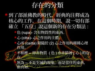 存在的分類
到了部派佛教的時代，經典的注釋成為
核心的工作，在這個時期，說一切有部
確立 「五位」說這個新的存在分類法 :
色 (rupa)- 含有物質性的東西。
心 (citta)- 心之作用的主體。
心所 (caitta) 附隨於 (2) 心之作用的種種心理
作用。
不相應 -- 即非物質 ( 色 ) 亦非精神 ( 心 ) 的存
在。
無為 -- 不是生滅的現象，而是常住的東西，
指真如。
 