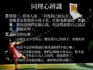 同理心辨識
情境三:當事人說:「其實我已經長大了，可是爸
媽老是把我當小孩子看，什麼事都過問，都盤查，
我知道他們是關心我，但是我很想自己試試看，
闖闖看呀!」
諮商員的反應:
( )這就是天下父母心，總是愛自己的孩子，你要好好
珍惜。
( )你是不是曾經做過什麼事讓他們不放心呢?
( )其實父母都是如此，他們這樣做才會安心，你不必
太在意，等你長大為人父母時，就能體會了。
( )你覺得父母過度操心，讓你無法嘗試獨立。
 