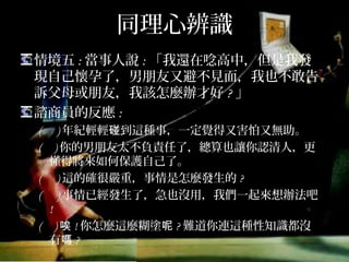 同理心辨識
情境五:當事人說:「我還在唸高中，但是我發現
自己懷孕了，男朋友又避不見面，我也不敢告訴
父母或朋友，我該怎麼辦才好?」
諮商員的反應:
( )年紀輕輕碰到這種事，一定覺得又害怕又無助。
( )你的男朋友太不負責任了，總算也讓你認清人，更
懂得將來如何保護自己了。
( )這的確很嚴重，事情是怎麼發生的?
( )事情已經發生了，急也沒用，我們一起來想辦法吧!
( )唉!你怎麼這麼糊塗呢?難道你連這種性知識都沒有
嗎?
 