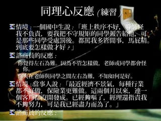 同理心反應(練習)
情境:一個國中生說:「班上秩序不好，導師怪我
不負責，要我把不守規矩的同學報告給他，可是
那些同學受處罰後。都罵我多管閒事，馬屁精。
到底要怎樣做才好?」
諮商員的反應:
你覺得左右為難，因為不管怎樣做，老師或同學都會怪
你; 你夾在老師與同學之間左右為難，不知如何是好。
情境:當事人說:「最近經濟不景氣，每種行業都
不好做，保險業更難做。這兩個月以來，連一個
客戶都沒開發成。已經夠嘔了，經理還指責我不
夠努力，可是我已經盡力而為了。」
諮商員的反應:
 