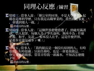 同理心反應(練習)
情境三:當事人說:「辦公室的同事，不是大學畢業，起碼
也是專科學歷，只有我是高職畢業的，當然做起事來，
會感到矮人一截。」
諮商員的反應:
情境四:當事人說:「這個世界愈變愈遭了，到處充滿誘惑，
引人犯罪，每個人為了爭名逐利，無所不為; 什麼正義、
和平、友誼....-根本沒人在乎。這是什麼世界，是進步是
還是退步? 唉!」
諮商員的反應:
情境五:當事人:「我的組長是一個沒有原則的人，有時很
鬆，有時很嚴; 分派任務時，也是一會要我做這，一會兒
又要我做那，常常弄得我一頭霧水，不知該怎麼做才
好。」
諮商員的反應:
 