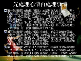 先處理心情再處理事情
第一個原則是檢驗把「應該」加諸當事人身上是否合理? 人
類大部分的憤怒來自對別人的行為期待「應該」(should)
如何，「小美應該用功讀書」。「他應該誠實」。「你應
該鼓勵小孩」-…等。如果諮商員對當事人生氣、討厭時。
就要檢查是否自己把「應該」期待於他身上所致，期待
「應該如何」，也就是在批判當事人的行為。而不是努力
了解他的行為，批判會阻礙真正的了解。
第二個原則是焦慮常伴隨氣憤而來，並常為氣憤所蒙蔽。
一個不喜歡當事人的諮商員可能感覺到當事人對他的威脅。
因此要察覺自己的焦慮，能有助於諮商員去澄清到底當事
人做了什麼事引起諮商員的威脅感。權力競爭、疏離感和
抗拒行為常常是諮商員焦慮的來源。
第三個原則是某些當事人的特質會引起諮商員想起經驗中
一些使他氣憤或討厭的人。如此諮商員在看待當事人時就
無法客觀。而以扭曲的形象來看待;也就是不把當事人當做
他本人來看待，而把他當作他所氣憤或討厭的那個人來看。
 