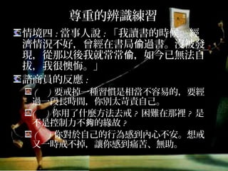 尊重的辨識練習
情境四:當事人說:「我讀書的時候。經濟
情況不好，曾經在書局偷過書。沒被發現，
從那以後我就常常偷，如今已無法自拔，
我很懊悔。」
諮商員的反應:
( ) 要戒掉一種習慣是相當不容易的，要經
過一段長時間，你別太苛責自己。
( ) 你用了什麼方法去戒? 困難在那裡? 是不
是控制力不夠的緣故?
( ) 你對於自己的行為感到內心不安。想戒
又一時戒不掉，讓你感到痛苦、無助。
 